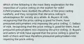 Which of the following is the most likely explanation for the imposition of a price ceiling on the market for milk? A.Policymakers have studied the effects of the price ceiling carefully, and they recognize that the price ceiling is advantageous for society as a whole. B. Buyers of milk, recognizing that the price ceiling is good for them, have pressured policymakers into imposing the price ceiling. C. Sellers of milk, recognizing that the price ceiling is good for them, have pressured policymakers into imposing the price ceiling. D. Buyers and sellers of milk have agreed that the price ceiling is good for both of them and have therefore pressured policymakers into imposing the price ceiling.