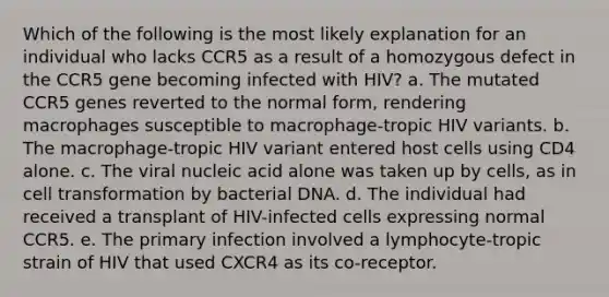 Which of the following is the most likely explanation for an individual who lacks CCR5 as a result of a homozygous defect in the CCR5 gene becoming infected with HIV? a. The mutated CCR5 genes reverted to the normal form, rendering macrophages susceptible to macrophage-tropic HIV variants. b. The macrophage-tropic HIV variant entered host cells using CD4 alone. c. The viral nucleic acid alone was taken up by cells, as in cell transformation by bacterial DNA. d. The individual had received a transplant of HIV-infected cells expressing normal CCR5. e. The primary infection involved a lymphocyte-tropic strain of HIV that used CXCR4 as its co-receptor.