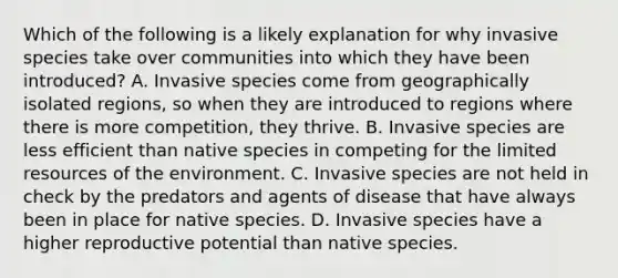 Which of the following is a likely explanation for why invasive species take over communities into which they have been introduced? A. Invasive species come from geographically isolated regions, so when they are introduced to regions where there is more competition, they thrive. B. Invasive species are less efficient than native species in competing for the limited resources of the environment. C. Invasive species are not held in check by the predators and agents of disease that have always been in place for native species. D. Invasive species have a higher reproductive potential than native species.