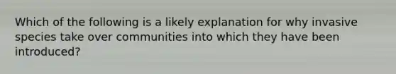 Which of the following is a likely explanation for why invasive species take over communities into which they have been introduced?