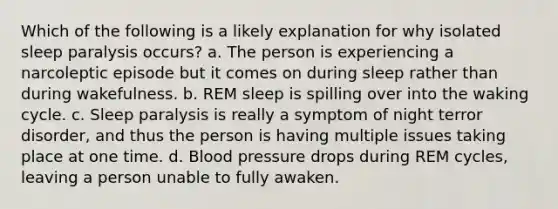 Which of the following is a likely explanation for why isolated sleep paralysis occurs? a. The person is experiencing a narcoleptic episode but it comes on during sleep rather than during wakefulness. b. REM sleep is spilling over into <a href='https://www.questionai.com/knowledge/kkHUjIAVtZ-the-waking' class='anchor-knowledge'>the waking</a> cycle. c. Sleep paralysis is really a symptom of night terror disorder, and thus the person is having multiple issues taking place at one time. d. <a href='https://www.questionai.com/knowledge/kD0HacyPBr-blood-pressure' class='anchor-knowledge'>blood pressure</a> drops during REM cycles, leaving a person unable to fully awaken.