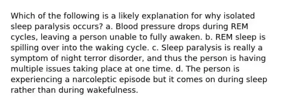 Which of the following is a likely explanation for why isolated sleep paralysis occurs? a. Blood pressure drops during REM cycles, leaving a person unable to fully awaken. b. REM sleep is spilling over into the waking cycle. c. Sleep paralysis is really a symptom of night terror disorder, and thus the person is having multiple issues taking place at one time. d. The person is experiencing a narcoleptic episode but it comes on during sleep rather than during wakefulness.