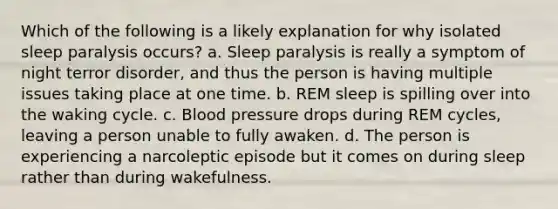 Which of the following is a likely explanation for why isolated sleep paralysis occurs? a. Sleep paralysis is really a symptom of night terror disorder, and thus the person is having multiple issues taking place at one time. b. REM sleep is spilling over into the waking cycle. c. Blood pressure drops during REM cycles, leaving a person unable to fully awaken. d. The person is experiencing a narcoleptic episode but it comes on during sleep rather than during wakefulness.