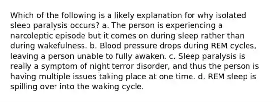 Which of the following is a likely explanation for why isolated sleep paralysis occurs? a. The person is experiencing a narcoleptic episode but it comes on during sleep rather than during wakefulness. b. Blood pressure drops during REM cycles, leaving a person unable to fully awaken. c. Sleep paralysis is really a symptom of night terror disorder, and thus the person is having multiple issues taking place at one time. d. REM sleep is spilling over into the waking cycle.