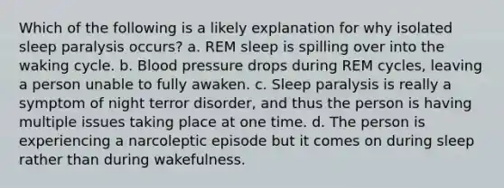 Which of the following is a likely explanation for why isolated sleep paralysis occurs? a. REM sleep is spilling over into the waking cycle. b. Blood pressure drops during REM cycles, leaving a person unable to fully awaken. c. Sleep paralysis is really a symptom of night terror disorder, and thus the person is having multiple issues taking place at one time. d. The person is experiencing a narcoleptic episode but it comes on during sleep rather than during wakefulness.