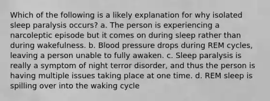 Which of the following is a likely explanation for why isolated sleep paralysis occurs? a. The person is experiencing a narcoleptic episode but it comes on during sleep rather than during wakefulness. b. Blood pressure drops during REM cycles, leaving a person unable to fully awaken. c. Sleep paralysis is really a symptom of night terror disorder, and thus the person is having multiple issues taking place at one time. d. REM sleep is spilling over into the waking cycle