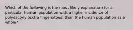 Which of the following is the most likely explanation for a particular human population with a higher incidence of polydactyly (extra fingers/toes) than the human population as a whole?