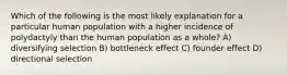 Which of the following is the most likely explanation for a particular human population with a higher incidence of polydactyly than the human population as a whole? A) diversifying selection B) bottleneck effect C) founder effect D) directional selection