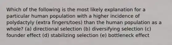 Which of the following is the most likely explanation for a particular human population with a higher incidence of polydactyly (extra fingers/toes) than the human population as a whole? (a) directional selection (b) diversifying selection (c) founder effect (d) stabilizing selection (e) bottleneck effect