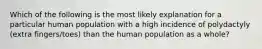 Which of the following is the most likely explanation for a particular human population with a high incidence of polydactyly (extra fingers/toes) than the human population as a whole?