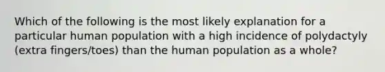 Which of the following is the most likely explanation for a particular human population with a high incidence of polydactyly (extra fingers/toes) than the human population as a whole?