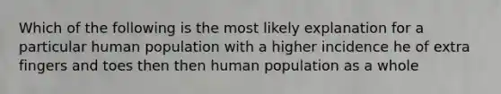 Which of the following is the most likely explanation for a particular human population with a higher incidence he of extra fingers and toes then then human population as a whole