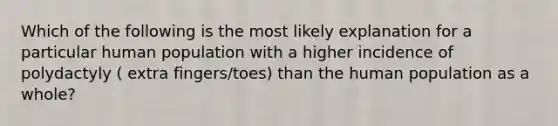 Which of the following is the most likely explanation for a particular human population with a higher incidence of polydactyly ( extra fingers/toes) than the human population as a whole?