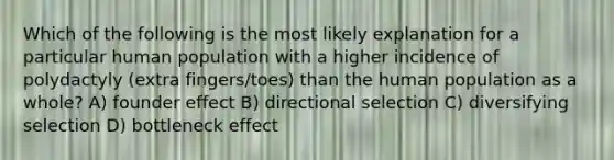 Which of the following is the most likely explanation for a particular human population with a higher incidence of polydactyly (extra fingers/toes) than the human population as a whole? A) founder effect B) directional selection C) diversifying selection D) bottleneck effect