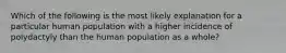 Which of the following is the most likely explanation for a particular human population with a higher incidence of polydactyly than the human population as a whole?