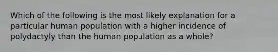 Which of the following is the most likely explanation for a particular human population with a higher incidence of polydactyly than the human population as a whole?