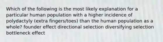 Which of the following is the most likely explanation for a particular human population with a higher incidence of polydactyly (extra fingers/toes) than the human population as a whole? founder effect directional selection diversifying selection bottleneck effect