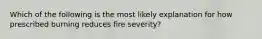 Which of the following is the most likely explanation for how prescribed burning reduces fire severity?