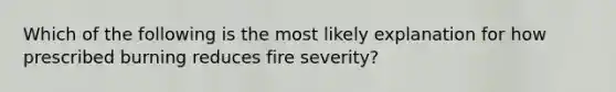 Which of the following is the most likely explanation for how prescribed burning reduces fire severity?