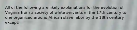 All of the following are likely explanations for the evolution of Virginia from a society of white servants in the 17th century to one organized around African slave labor by the 18th century except: