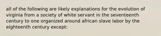 all of the following are likely explanations for the evolution of virginia from a society of white servant in the seventeenth century to one organized around african slave labor by the eighteenth century except: