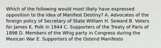 Which of the following would most likely have expressed opposition to the idea of Manifest Destiny? A. Advocates of the foreign policy of Secretary of State William H. Seward B. Voters for James K. Polk in 1844 C. Supporters of the Treaty of Paris of 1898 D. Members of the Whig party in Congress during the Mexican War E. Supporters of the Ostend Manifesto