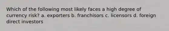 Which of the following most likely faces a high degree of currency risk? a. exporters b. franchisors c. licensors d. foreign direct investors