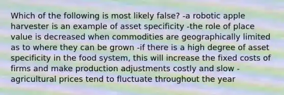 Which of the following is most likely false? -a robotic apple harvester is an example of asset specificity -the role of place value is decreased when commodities are geographically limited as to where they can be grown -if there is a high degree of asset specificity in the food system, this will increase the fixed costs of firms and make production adjustments costly and slow -agricultural prices tend to fluctuate throughout the year