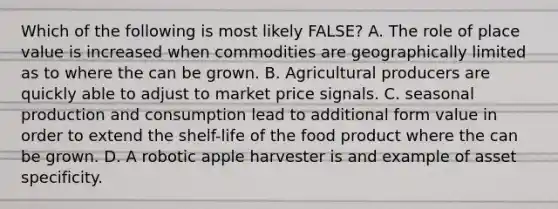 Which of the following is most likely FALSE? A. The role of place value is increased when commodities are geographically limited as to where the can be grown. B. Agricultural producers are quickly able to adjust to market price signals. C. seasonal production and consumption lead to additional form value in order to extend the shelf-life of the food product where the can be grown. D. A robotic apple harvester is and example of asset specificity.