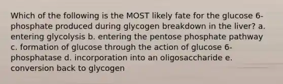 Which of the following is the MOST likely fate for the glucose 6-phosphate produced during glycogen breakdown in the liver? a. entering glycolysis b. entering the pentose phosphate pathway c. formation of glucose through the action of glucose 6-phosphatase d. incorporation into an oligosaccharide e. conversion back to glycogen