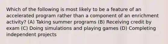 Which of the following is most likely to be a feature of an accelerated program rather than a component of an enrichment activity? (A) Taking summer programs (B) Receiving credit by exam (C) Doing simulations and playing games (D) Completing independent projects