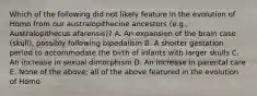 Which of the following did not likely feature in the evolution of Homo from our australopithecine ancestors (e.g., Australopithecus afarensis)? A. An expansion of the brain case (skull), possibly following bipedalism B. A shorter gestation period to accommodate the birth of infants with larger skulls C. An increase in sexual dimorphism D. An increase in parental care E. None of the above; all of the above featured in the evolution of Homo