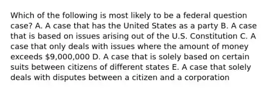 Which of the following is most likely to be a federal question case? A. A case that has the United States as a party B. A case that is based on issues arising out of the U.S. Constitution C. A case that only deals with issues where the amount of money exceeds 9,000,000 D. A case that is solely based on certain suits between citizens of different states E. A case that solely deals with disputes between a citizen and a corporation