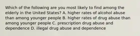 Which of the following are you most likely to find among the elderly in the United States? A. higher rates of alcohol abuse than among younger people B. higher rates of drug abuse than among younger people C. prescription drug abuse and dependence D. illegal drug abuse and dependence