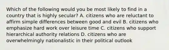 Which of the following would you be most likely to find in a country that is highly secular? A. citizens who are reluctant to affirm simple differences between good and evil B. citizens who emphasize hard work over leisure time C. citizens who support hierarchical authority relations D. citizens who are overwhelmingly nationalistic in their political outlook