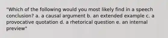 "Which of the following would you most likely find in a speech conclusion? a. a causal argument b. an extended example c. a provocative quotation d. a rhetorical question e. an internal preview"