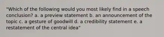 "Which of the following would you most likely find in a speech conclusion? a. a preview statement b. an announcement of the topic c. a gesture of goodwill d. a credibility statement e. a restatement of the central idea"