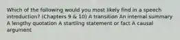 Which of the following would you most likely find in a speech introduction? (Chapters 9 & 10) A transition An internal summary A lengthy quotation A startling statement or fact A causal argument