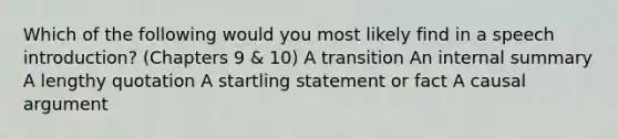 Which of the following would you most likely find in a speech introduction? (Chapters 9 & 10) A transition An internal summary A lengthy quotation A startling statement or fact A causal argument