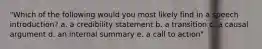 "Which of the following would you most likely find in a speech introduction? a. a credibility statement b. a transition c. a causal argument d. an internal summary e. a call to action"