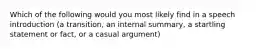 Which of the following would you most likely find in a speech introduction (a transition, an internal summary, a startling statement or fact, or a casual argument)