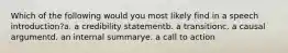 Which of the following would you most likely find in a speech introduction?a. a credibility statementb. a transitionc. a causal argumentd. an internal summarye. a call to action