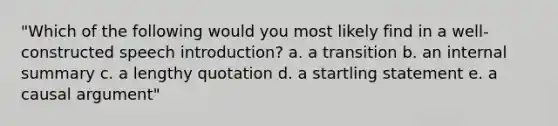 "Which of the following would you most likely find in a well-constructed speech introduction? a. a transition b. an internal summary c. a lengthy quotation d. a startling statement e. a causal argument"