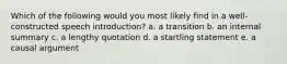 Which of the following would you most likely find in a well-constructed speech introduction? a. a transition b. an internal summary c. a lengthy quotation d. a startling statement e. a causal argument