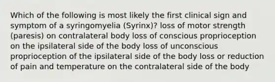 Which of the following is most likely the first clinical sign and symptom of a syringomyelia (Syrinx)? loss of motor strength (paresis) on contralateral body loss of conscious proprioception on the ipsilateral side of the body loss of unconscious proprioception of the ipsilateral side of the body loss or reduction of pain and temperature on the contralateral side of the body