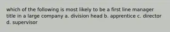 which of the following is most likely to be a first line manager title in a large company a. division head b. apprentice c. director d. supervisor