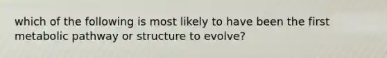 which of the following is most likely to have been the first metabolic pathway or structure to evolve?