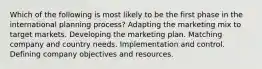 Which of the following is most likely to be the first phase in the international planning process? Adapting the marketing mix to target markets. Developing the marketing plan. Matching company and country needs. Implementation and control. Defining company objectives and resources.