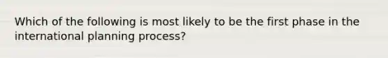 Which of the following is most likely to be the first phase in the international planning process?