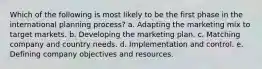 Which of the following is most likely to be the first phase in the international planning process? a. Adapting the marketing mix to target markets. b. Developing the marketing plan. c. Matching company and country needs. d. Implementation and control. e. Defining company objectives and resources.